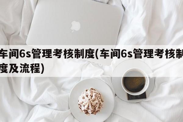 车间6s管理考核制度(车间6s管理考核制度及流程)